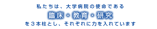 私たちは、大学病院の使命である臨床・教育・研究を3本柱とし、それぞれに力をいれています